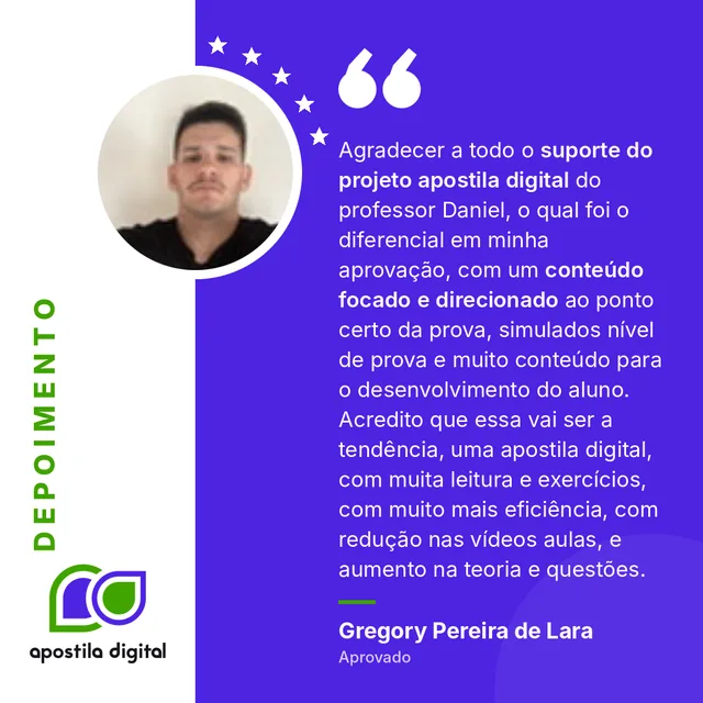 Depoimento de Gregory Pereira de Lara (Aprovado): Agradecer a todo o suporte do projeto apostila digital do professor Daniel, o qual foi o diferencial em minha aprovação, com um conteúdo focado e direcionado ao ponto certo da prova, simulados nível de prova e muito conteúdo para o desenvolvimento do aluno. Acredito que essa vai ser a tendência, uma apostila digital, com muita leitura e exercícios, com muito mais eficiência, com redução nas vídeos aulas, e aumento na teoria e questões.